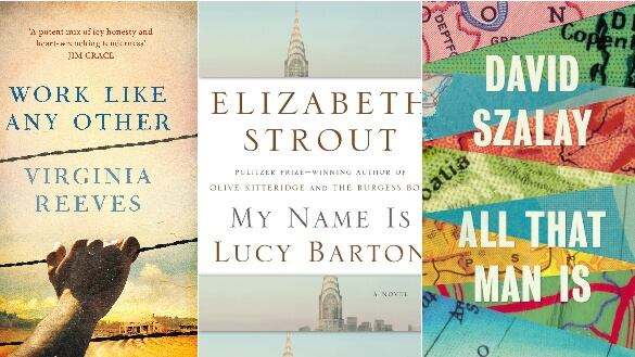 Work Like Any Other  by Virginia Reeves; My Name Is Lucy Barton  by Elizabeth Strout; All That Man Is  by David Szalay